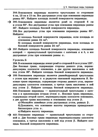 § 9. Некоторые виды пирамид
394. Основанием пирамиды является треугольник со сторонами
4 см, 13 см и 15 см. Все двугранные углы при основании пирамиды
равны 60°. Найдите площадь полной поверхности пирамиды.
—^ 395. Основанием пирамиды является ромб со стороной 6 см
и углом 60°. Все двугранные углы при основании пирамиды равны
30°. Найдите площадь боковой поверхности пирамиды.
396. Все двугранные углы при основании пирамиды равны 60°.
Найдите:
а) площадь боковой поверхности пирамиды, если площадь ее
основания равна 24 см2;
б) площадь полной поверхности пирамиды, если площадь ее
боковой поверхности равна 24 см2.
—^ 397. Найдите площадь боковой поверхности пирамиды, основание
которой — прямоугольный треугольник с катетами а и 6, а все
двугранные углы при основании равны а .
Уровень Б
398. В основании пирамиды лежит ромб со стороной 6 см и углом 120°.
Две боковые грани, содержащие стороны данного угла, перпен­
дикулярны плоскости основания, а две другие наклонены к ней
под углом 30°. Найдите площадь боковой поверхности пирамиды.
—^ 399. Основанием пирамиды является равнобедренный треугольник
с углом при вершине а и радиусом описанной окружности R. Бо­
ковые грани пирамиды, содержащие стороны данного угла, перпен­
дикулярны плоскости основания, а третья грань наклонена к ней
под углом р. Найдите площадь боковой поверхности пирамиды.
400. Основание пирамиды — прямоугольный треугольник с кате­
том а и прилежащим острым углом а . Боковая грань пирамиды,
содержащая второй катет, перпендикулярна плоскости основания,
а две другие грани наклонены к основанию под углом (3.
а) Обоснуйте линейные углы двугранных углов, равных Р.
б) Докажите, что основание высоты пирамиды принадлежит
биссектрисе угла а .
в) Найдите высоту пирамиды.
—^ 401. Основание пирамиды — правильный треугольник со сторо­
ной а. Две боковые грани пирамиды перпендикулярны плоскости
основания, а третья наклонена к ней под углом р. Найдите пло­
щадь боковой поверхности пирамиды.
131
 