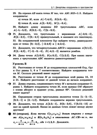 § 1. Декартовы координаты в пространстве
29. На отрезке АВ взята точка М так, что A M :MB = 1:3. Найдите
координаты:
а) точки М , если А (-7;4;0), В(5;0;-8);
б) точки В, если А (2;-9;б), М (1;-6;4).
30. Найдите длину медианы BD треугольника ABC, если
А (-1;-5;3), В (0; 2;-5), С(5;-3;5).
^ 31. Докажите, что треугольник с вершинами А (-2; 6;-3 ),
В (2;-2; 5), С(0;-4;1) прямоугольный, и назовите его гипотенузу.
32. На координатной плоскости Оуг найдите точку, равноудален­
ную от точек (0;—2; 2), (-2; 4; б) и (-4; 2; 4).
33. Докажите, что четырехугольник ABCD с вершинами А (0; 1;2),
В (2; - 4;0), С(-2; - 3; - 4), D (-4; 2; - 2) является ромбом.
^ 34. Даны точки А (1;0; 0), В (х; 0; 2), С(1; 2; 2). При каких значе­
ниях х треугольник ABC является равносторонним?
Уровень В
35. Расстояния от точки М до координатных плоскостей Оху, Оуг
и Охг равны 5, 6 и 7 соответственно. Найдите координаты точ­
ки М. Сколько решений имеет задача?
36. Расстояния от точки М до координатных осей равны 16, 19
и 21. Найдите расстояние от данной точки до начала координат.
—^ 37. Длина отрезка, соединяющего точку М с началом координат О,
равна 1. Найдите координаты точки М, если прямая ОМ образует
с осями абсцисс и ординат углы, равные 60°. Сколько решений
имеет задача?
38. Серединами сторон треугольника являются точки (1;—3; —3),
(6;3; —1) и (2;—1;2). Найдите координаты вершин треугольника.
—^ 39. Докажите, что точки А (2;3;-1), В (0;-3;б), С(б; 15;-15) ле­
жат на одной прямой. Какая из данных точек лежит между двумя
другими?
-ф- 40 (опорная). Если точка С(с1;с 2;с 3) делит отрезок с конца­
ми А (а1;а 2;а 3) и В{Ь1;Ь2;Ь3) в отношении АС:СВ = т :п, то
с* = —- —а {+———bit где i = l,2 ,3 . Докажите.
т+п т+п
______________________________________________________________ 15
 