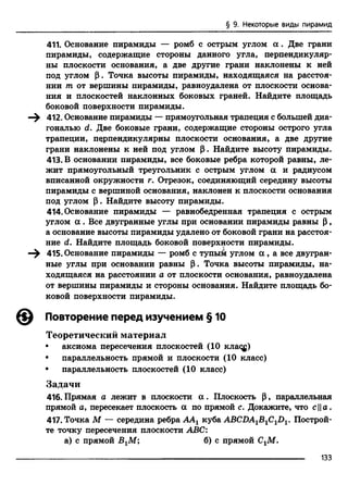 § 9. Некоторые виды пирамид
411. Основание пирамиды — ромб с острым углом а . Две грани
пирамиды, содержащие стороны данного угла, перпендикуляр­
ны плоскости основания, а две другие грани наклонены к ней
под углом р. Точка высоты пирамиды, находящаяся на расстоя­
нии т от вершины пирамиды, равноудалена от плоскости основа­
ния и плоскостей наклонных боковых граней. Найдите площадь
боковой поверхности пирамиды.
—^ 412. Основание пирамиды — прямоугольная трапеция с большей диа­
гональю <2. Две боковые грани, содержащие стороны острого угла
трапеции, перпендикулярны плоскости основания, а две другие
грани наклонены к ней под углом Р. Найдите высоту пирамиды.
413. В основании пирамиды, все боковые ребра которой равны, ле­
жит прямоугольный треугольник с острым углом а и радиусом
вписанной окружности г. Отрезок, соединяющий середину высоты
пирамиды с вершиной основания, наклонен к плоскости основания
под углом Р. Найдите высоту пирамиды.
414. Основание пирамиды — равнобедренная трапеция с острым
углом а . Все двугранные углы при основании пирамиды равны р ,
а основание высоты пирамиды удалено от боковой грани на расстоя­
ние d. Найдите площадь боковой поверхности пирамиды.
—^ 415. Основание пирамиды — ромб с тупым углом а , а все двугран­
ные углы при основании равны р. Точка высоты пирамиды, на­
ходящаяся на расстоянии а от плоскости основания, равноудалена
от вершины пирамиды и стороны основания. Найдите площадь бо­
ковой поверхности пирамиды.
Повторение перед изучением § 10
Теоретический материал
• аксиома пересечения плоскостей (10 кла<ф
• параллельность прямой и плоскости (10 класс)
• параллельность плоскостей (10 класс)
Задачи
416. Прямая а лежит в плоскости а . Плоскость Р, параллельная
прямой а, пересекает плоскость а по прямой с. Докажите, что са.
417. Точка М — середина ребра ААХкуба ABCDA1B1C1D1. Построй­
те точку пересечения плоскости ABC:
а) с прямой ВХМ; б) с прямой СгМ.
133
 
