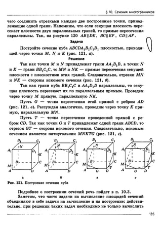 § 10. Сечения многогранников
чего соединить отрезками каждые две построенные точки, принад­
лежащие одной грани. Напомним, что если секущая плоскость пере­
секает плоскости двух параллельных граней, то прямые пересечения
параллельны. Так, на рисунке 120 ABDE, BCEF, С£>|| A F.
Постройте сечение куба ABCDA^B^-J)^^ плоскостью, проходя­
щей через точки М, N я К (рис. 121, а).
Так как точки М и N принадлежат грани АА1В1В, а точки N
и К — грани ВВ1С1С, то MN и NK — прямые пересечения секущей
плоскости с плоскостями этих граней. Следовательно, отрезки MN
и NK — стороны искомого сечения (рис. 121, б).
Так как грани куба ВВ1С1С и AA^D^D параллельны, то секу­
щая плоскость пересекает их по параллельным прямым. Проведем
через точку М прямую, параллельную NK.
Пусть G — точка пересечения этой прямой с ребром AD
(рис. 121, в). Рассуждая аналогично, проводим через точку К пря­
мую, параллельную MN.
Пусть Т — точка пересечения проведенной прямой с ре­
бром CD. Так как точки G и Т принадлежат одной грани ABCD, то
отрезок GT — сторона искомого сечения. Следовательно, искомым
сечением является пятиугольник MNKTG (рис. 121, г).
а б в г
Рис. 121. Построение сечения куба
Подробнее о построении сечений речь пойдет в п. 10.3.
Заметим, что часто задачи на вычисление площадей сечений
объединяют в себе задачи на вычисление и на построение: действи­
тельно, при решении таких задач необходимо не только вычислить
Задача
Решение
135
 