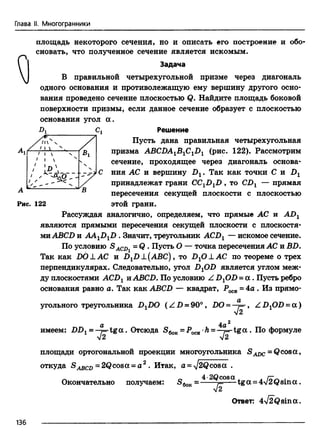 Глава II. Многогранники
площадь некоторого сечения, но и описать его построение и обо­
сновать, что полученное сечение является искомым.
Задача
В правильной четырехугольной призме через диагональ
одного основания и противолежащую ему вершину другого осно­
вания проведено сечение плоскостью Q. Найдите площадь боковой
поверхности призмы, если данное сечение образует с плоскостью
основания угол а .
-Dj Cj Решение
Пусть дана правильная четырехугольная
призма АВСПА1В1С1Х>1 (рис. 122). Рассмотрим
сечение, проходящее через диагональ основа­
ния АС и вершину Dx. Так как точки С и Dt
принадлежат грани ССXDXD , то CDX — прямая
пересечения секущей плоскости с плоскостью
Рис. 122 этой грани.
Рассуждая аналогично, определяем, что прямые АС и ADX
являются прямыми пересечения секущей плоскости с плоскостя­
миABCD и AAXDXD . Значит, треугольник ACDX— искомое сечение.
По условию S ACDi = Q . Пусть О — точка пересечения АС и BD.
Так как DO А.АС и DXD ±(АВС) , то DxO±AC по теореме о трех
перпендикулярах. Следовательно, угол DxOD является углом меж­
ду плоскостями ACDXи.ABCD. По условию Z DxOD = а . Пусть ребро
основания равно о. Так как ABCD — квадрат, Росв = 4а . Из прямо­
угольного треугольника DxDO (Z D = 90°, DO = - j= , Z D,OD = a )
V2
a 4a 2
имеем: DD1 = -j= -tga. Отсюда S6oR=POCB h = —j= -tg a . По формуле
площади ортогональной проекции многоугольника SADC=Q cosa ,
откуда = 2Qcosa = о 2 . Итак, a = -y/2Qcosa .
Окончательно получаем: = * ^Qcosa ^ga _ 4 J2 Qsin a .
Ответ: 4-J2Qsin a.
136
 