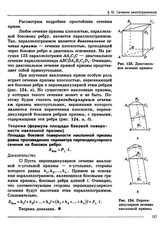 Рассмотрим подробнее простейшие сечения
призм.
Любое сечение призмы плоскостью, параллель­
ной боковому ребру, является параллелограммом.
Так, параллелограммом является диагональное се­
чение призмы — сечение плоскостью, проходящей
через боковое ребро и диагональ основания. На ри­
сунке 123 параллелограмм AAjCjC — диагональное
сечение параллелепипеда ABCDA1BiCxDv Очевидно,
что диагональное сечение прямой призмы представ­
ляет собой прямоугольник.
При изучении наклонных призм особую роль
играет сечение призмы плоскостью, пересекающей
все боковые ребра и перпендикулярной этим ребрам
(рис. 124, а). Но существуют наклонные призмы,
у которых такого сечения может и не быть. По­
этому будем считать перпендикулярным сечени­
ем призмы многоугольник, вершинами которого
являются точки пересечения плоскости, перпен­
дикулярной боковым ребрам призмы, с прямыми,
содержащими эти ребра (рис. 124, о, б).
Теорема (формула площади боковой поверх­
ности наклонной призмы)
Площадь боковой поверхности наклонной призмы
равна произведению периметра перпендикулярного
сечения на боковое ребро:
Доказательство
□ Пусть перпендикулярное сечение наклон­
ной n-угольной призмы — n-угольник, стороны
которого равны h^h2^..^hn. Примем за основа­
ния параллелограммов, являющихся боковыми гра­
нями призмы, боковые ребра длиной I. Очевидно,
что соответствующие стороны перпендикулярного
сечения будут высотами этих параллелограммов.
Следовательно,
S60K= h1l+ h2l+ ... + hnl = {h1 + h2 +... + hn)l = P1 l.
Теорема доказана. ■
§ 10. Сечения многогранников
Вг Сх
Рис. 123. Диагональ­
ное сечение призмы
б
Рис. 124. Перпен­
дикулярное сечение
наклонной призмы
137
 
