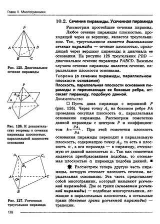 Глава II. Многогранники
Р
В С
Рис. 125. Диагональное
сечение пирамиды
Р
Рис. 126. К доказатель­
ству теоремы о сечении
пирамиды плоскостью,
параллельной плоскости
основания
В
Рис. 127. Усеченная
треугольная пирамида
10.2. Сечения пирамиды. Усеченная пирамида
Рассмотрим простейшие сечения пирамид.
Любое сечение пирамиды плоскостью, про­
ходящей через ее вершину, является треугольни­
ком. Так, треугольником является диагональное
сечение пирамиды — сечение плоскостью, прохо­
дящей через вершину пирамиды и диагональ ее
основания. На рисунке 125 треугольник PBD —
диагональное сечение пирамиды PABCD. Важным
случаем сечения пирамиды является сечение, па­
раллельное плоскости основания.
Теорема (о сечении пирамиды, параллельном
плоскости основания)
Плоскость, параллельная плоскости основания пи­
рамиды и пересекающая ее боковые ребра, от­
секает пирамиду, подобную данной.
Доказательство
□ Пусть дана пирамида с вершиной Р
(рис. 126). Через точку Ах на боковом ребре РА
проведена секущая плоскость а , параллельная
основанию пирамиды. Рассмотрим гомотетию
данной пирамиды с центром Р и коэффициен-
РА
том k = ---- . При этой гомотетии плоскость
РА
основания пирамиды переходит в параллельную
плоскость, содержащую точку А19 то есть в плос­
кость а , а вся пирамида — в пирамиду, отсекае­
мую от данной плоскостью а . Так как гомотетия
является преобразованием подобия, то отсекае­
мая плоскостью а пирамида подобна данной. ■
^ Рассмотрим теперь другую часть пира­
миды, которую отсекает плоскость сечения, па­
раллельная основанию. Эта часть представляет
собой многогранник, который называют усечен­
ной пирамидой. Две ее грани (основания усечен­
ной пирамиды) — подобные многоугольники, ле­
жащие в параллельных плоскостях, а остальные
грани (боковые грани усеченной пирамиды) —
трапеции.
138
 