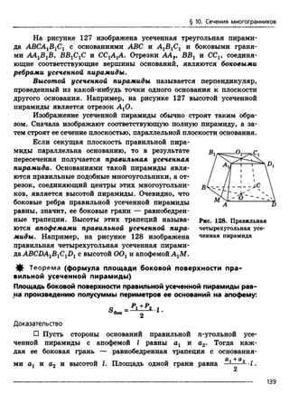 § 10. Сечения многогранников
На рисунке 127 изображена усеченная треугольная пирами­
да АВСА1В1С1 с основаниями ABC и А1В1С1 и боковыми граня­
ми AAxBxBy В В ^ С и СС^АуА. Отрезки AAt, ВВг и CCV соединя­
ющие соответствующие вершины оснований, являются боковыми
ребрами усеченной пирамиды.
Высотой усеченной пирамиды называется перпендикуляр,
проведенный из какой-нибудь точки одного основания к плоскости
другого основания. Например, на рисунке 127 высотой усеченной
пирамиды является отрезок АгО.
Изображение усеченной пирамиды обычно строят таким обра­
зом. Сначала изображают соответствующую полную пирамиду, а за­
тем строят ее сечение плоскостью, параллельной плоскости основания.
Если секущая плоскость правильной пира­
миды параллельна основанию, то в результате
пересечения получается правильная усеченная
пирамида. Основаниями такой пирамиды явля­
ются правильные подобные многоугольники, а от­
резок, соединяющий центры этих многоугольни­
ков, является высотой пирамиды. Очевидно, что
боковые ребра правильной усеченной пирамиды
равны, значит, ее боковые грани — равнобедрен­
ные трапеции. Высоты этих трапеций называ­
ются апофемами правильной усеченной пира­
миды. Например, на рисунке 128 изображена
правильная четырехугольная усеченная пирами­
да ABCDA1B1C1D1 с высотой ООг и апофемой АгМ.
^ Теорем а (формула площади боковой поверхности пра­
вильной усеченной пирамиды)
Площадь боковой поверхности правильной усеченной пирамиды рав­
на произведению полусуммы периметров ее оснований на апофему:
о _ ^ 1 + ^ 2 I
^бок - 2
Доказательство
□ Пусть стороны оснований правильной л-угольной усе­
ченной пирамиды с апофемой I равны аг и а2. Тогда каж­
дая ее боковая грань — равнобедренная трапеция с основания-
а-j н-ап
ми аг и а2 и высотой I. Площадь одной грани равна —---- -Л .
Рис. 128. Правильная
четырехугольная усе­
ченная пирамида
139
 
