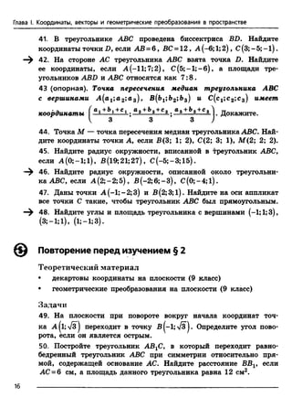 Глава I. Координаты, векторы и геометрические преобразования в пространстве
41, В треугольнике ABC проведена биссектриса BD. Найдите
координаты точки D, если АВ = б , ВС = 12, А (-6;1;2), С(3; - 5; -1 ).
—^ 42. На стороне АС треугольника ABC взята точка D. Найдите
ее координаты, если А (-11;7;2), С (5;-1;-б), а площади тре­
угольников ABD и ABC относятся как 7:8.
43 (опорная). Точка пересечения медиан треугольника ABC
с вершинами А (а1;а 2;а3), В{Ъ1;Ъ2',Ь3) и С (с1;с 2;с 3) имеет
•а ( а,+Ъ,+с, Оо+Ьа+Со а~ +Ъ~+с~Л „
координаты 1 —*----£— —2 s— 2. . Докажите.
V 3 3 3 )
44. Точка М — точка пересечения медиан треугольника ABC. Най­
дите координаты точки А, если В(3; 1; 2), С(2; 3; 1), М(2; 2; 2).
45. Найдите радиус окружности, вписанной в треугольник ABC,
если А (0; -1; 1), В (19; 21; 27), С (-5;-3;15).
—^ 46. Найдите радиус окружности, описанной около треугольни­
ка ABC, если А (2;-2; 5), В (-2;6;-3), C (0;-4;l).
47. Даны точки А (-1; - 2;3) и В (2; 3; 1). Найдите на оси аппликат
все точки С такие, чтобы треугольник ABC был прямоугольным.
—^ 48. Найдите углы и площадь треугольника с вершинами (—1;1;3),
(3; —1; 1), (1; —1; 3).
Повторение перед изучением § 2
Теоретический материал
• декартовы координаты на плоскости (9 класс)
♦ геометрические преобразования на плоскости (9 класс)
Задачи
49. На плоскости при повороте вокруг начала координат точ­
ка А (1;7з ) переходит в точку В ^-1; л/з^. Определите угол пово­
рота, если он является острым.
50. Постройте треугольник АВХС, в который переходит равно­
бедренный треугольник ABC при симметрии относительно пря­
мой, содержащей основание АС. Найдите расстояние ВВг, если
АС = 6 см, а площадь данного треугольника равна 12 см2.
16
 