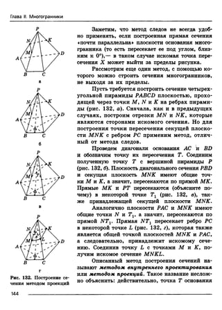Глава II. Многогранники
В С
б
Р
В с
г
Рис. 132. Построение се­
чения методом проекций
144 ---------------------------
Заметим, что метод следов не всегда удоб­
но применять, если построенная прямая сечения
«почти параллельна» плоскости основания много­
гранника (то есть пересекает ее под углом, близ­
ким к 0°),— в таком случае искомая точка пере­
сечения X может выйти за пределы рисунка.
Рассмотрим еще один метод, с помощью ко­
торого можно строить сечения многогранников,
не выходя за их пределы.
Пусть требуется построить сечение четырех­
угольной пирамиды PABCD плоскостью, прохо­
дящей через точки М, N и К на ребрах пирами­
ды (рис. 132, а). Сначала, как и в предыдущих
случаях, построим отрезки MN и N K y которые
являются сторонами искомого сечения. Но для
построения точки пересечения секущей плоско­
сти M NK с ребром PC применим метод, отлич­
ный от метода следов.
Проведем диагонали основания АС й BD
и обозначим точку их пересечения Г. Соединим
полученную точку Т с вершиной пирамиды Р
(рис. 132, б). Плоскость диагонального сечения PBD
и секущая плоскость MNK имеют общие точ­
ки М и К у а значит, пересекаются по прямой МК.
Прямые МК и РТ пересекаются (объясните по­
чему) в некоторой точке Тг (рис. 132, в), так­
же принадлежащей секущей плоскости MNK.
Аналогично плоскости РАС и MNK имеют
общие точки N и Tv а значит, пересекаются по
прямой NTV Прямая NTX пересекает ребро PC
в некоторой точке L (рис. 132, г), которая также
является общей точкой плоскостей MNK и РАС,
а следовательно, принадлежит искомому сече­
нию. Соединив точку L с точками М и К, по­
лучим искомое сечение MNKL.
Описанный метод построения сечений на­
зывают методом внутреннего проектирования
или методом проекций. Такое название неслож­
но объяснить: действительно, точка Т основания
 