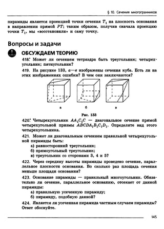 § 10. Сечения многогранников
пирамиды является проекцией точки сечения Тх на плоскость основания
в направлении прямой РТ; таким образом, получив сначала проекцию
точки Тг, мы «восстановили» и саму точку.
Вопросы и задачи
Q ОБСУЖДАЕМ ТЕОРИЮ
418.* Может ли сечением тетраэдра быть треугольник; четырех­
угольник; пятиугольник?
419. На рисунке 133, а—в изображены сечения куба. Есть ли на
этих изображениях ошибки? В чем они заключаются?
а б в
Рис. 133
420.* Четырехугольник ААХСХС — диагональное сечение прямой
четырехугольной призмы ABCDA1B1C1D1. Определите вид этого
четырехугольника.
421. Может ли диагональным сечением правильной четырехуголь­
ной пирамиды быть:
а) равносторонний треугольник;
б) прямоугольный треугольник;
в) треугольник со сторонами 3, 4 и 5?
422. Через середину высоты пирамиды проведено сечение, парал­
лельное плоскости основания. Во сколько раз площадь сечения
меньше площади основания?
423. Основание пирамиды — правильный многоугольник. Обяза­
тельно ли сечение, параллельное основанию, отсекает от данной
пирамиды:
а) правильную усеченную пирамиду;
б) пирамиду, подобную данной?
424. Является ли усеченная пирамида частным случаем пирамиды?
Ответ обоснуйте.
14Б
 