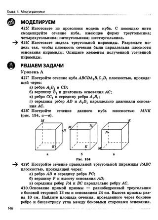 Глава II. Многогранники
@ МОДЕЛИРУЕМ
О
425? Изготовьте из проволоки модель куба. С помощью нити
смоделируйте сечение куба, имеющее форму треугольника;
четырехугольника; пятиугольника; шестиугольника.
426? Изготовьте модель треугольной пирамиды. Разрежьте мо­
дель так, чтобы плоскость сечения была параллельна плоскости
основания пирамиды. Опишите элементы полученной усеченной
пирамиды.
РЕШАЕМ ЗАДАЧИ
Уровень А
427? Постройте сечение куба ABCDA1B1C1Dl плоскостью, проходя­
щей через:
а) ребра А1В1 и СП;
б) вершину Вх и диагональ основания АС',
в) ребро ССХи середину ребра А1В1;
г) середины ребер АП и А1П1 параллельно диагонали основа­
ния АС.
данного428? Постройте
(рис. 134, а—в).
сечение куба плоскостью MNK
а б в
Рис. 134
429? Постройте сечение правильной треугольной пирамиды РАВС
плоскостью, проходящей через:
а) ребро АВ и середину ребра PC;
б) вершину Р и высоту основания АП;
в) середины ребер РА и ВС параллельно ребру АС.
430. Основание прямой призмы — равнобедренный треугольник
с боковой стороной 13 см и основанием 24 см. Высота призмы рав­
на 10 см. Найдите площадь сечения, проведенного через боковое
ребро и биссектрису угла между боковыми сторонами основания.
146
 