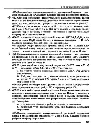 § 10. Сечения многогранников
431. Диагональное сечение правильнойчетырехугольной призмы —ква
драт площадью 32 см2. Найдите площадь боковой поверхности призмы.
—^ 432. Стороны основания прямоугольного параллелепипеда равны
9 см и 12 см. Найдите площадь диагонального сечения параллелепи­
педа, если его диагональ образует с плоскостью основания угол 45°.
433. Сторона основания правильной треугольной призмы рав­
на 6 см, а боковое ребро 3 см. Найдите площадь сечения, прове­
денного через вершину верхнего основания и противолежащую
сторону нижнего основания.
—^ 434. В правильной четырехугольной призме ABCDA1BlCiDl пло­
щадь сечения BCXD равна 15 см2, а площадь основания — 18 см2.
Найдите площадь боковой поверхности призмы.
435. Боковое ребро наклонной призмы равно 10 см. Найдите пло­
щадь боковой поверхности призмы, если ее перпендикулярное се­
чение — прямоугольный треугольник с катетами 8 см и 15 см.
—^ 436. Перпендикулярное сечение наклонной призмы — треугольник
со сторонами 5 см и 16 см и углом между ними 120°. Найдите
площадь боковой поверхности призмы, если ее боковое ребро равно
наибольшей стороне сечения.
437. В правильной четырехугольной пирамиде PABCD точки К, М
и N — середины ребер АВ, CD и РВ соответственно.
а) Постройте сечение пирамиды плоскостью KMN. Определите
вид сечения.
б) Найдите площадь построенного сечения, если расстояние
от точки N до прямой КМ равно 5 см, а сторона основания
пирамиды 8 см.
438. Все ребра тетраэдра РАВС равны 6 см. Найдите площадь сече­
ния, проведенного через ребро ВС и середину ребра РА.
439. Боковое ребро правильной треугольной пирамиды равно Ъи на­
клонено к плоскости основания под углом а . Найдите плоскость
сечения, проведенного через боковое ребро и высоту пирамиды.
440.Изобразите правильную четырехугольную усеченную пирами­
ду. Обоснуйте:
а) угол наклона бокового ребра к плоскости основания;
б) линейный угол двугранного угла при большем основании
пирамиды.
441. Высота правильной четырехугольной усеченной пирамиды
равна 4 см, а стороны оснований — 2 см и 8 см. Найдите боковое
ребро и апофему пирамиды.
-------------------------------------------------------------------------------------------------------------------------------------------------------------------------------------------------------------- 1 4 7
 
