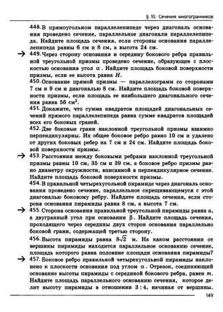 § 10. Сечения многогранников
448. В прямоугольном параллелепипеде через диагональ основа­
ния проведено сечение, параллельное диагонали параллелепипе­
да. Найдите площадь сечения, если стороны основания паралле­
лепипеда равны 6 см и 8 см, а высота 24 см.
449. Через сторону основания и середину бокового ребра правиль­
ной треугольной призмы проведено сечение, образующее с плос­
костью основания угол а . Найдите площадь боковой поверхности
призмы, если ее высота равна Н.
450. Основание прямой призмы — параллелограмм со сторонами
7 см и 9 см и диагональю 8 см. Найдите площадь боковой поверх­
ности призмы, если площадь ее наибольшего диагонального сече­
ния равна 56 см2.
451. Докажите, что сумма квадратов площадей диагональных се­
чений прямого параллелепипеда равна сумме квадратов площадей
всех его боковых граней.
452. Две боковые грани наклонной треугольной призмы взаимно
перпендикулярны. Их общее боковое ребро равно 10 см и удалено
от других боковых ребер на 7 см и 24 см. Найдите площадь боко­
вой поверхности призмы.
453. Расстояния между боковыми ребрами наклонной треугольной
призмы равны 10 см, 35 см и 39 см, а боковое ребро призмы рав­
но диаметру окружности, вписанной в перпендикулярное сечение.
Найдите площадь боковой поверхности призмы.
454. В правильной четырехугольной пирамиде через диагональ осно­
вания проведено сечение, параллельное скрещивающемуся с этой
диагональю боковому ребру. Найдите площадь сечения, если сто­
рона основания пирамиды равна 8 см, а высота 7 см.
455. Сторона основания правильной треугольной пирамиды равна а,
а двугранный угол при основании р. Найдите площадь сечения,
проходящего через середины двух сторон основания параллельно
боковой грани, содержащей третью сторону.
456. Высота пирамиды равна 8yf2 м. На каком расстоянии от
вершины пирамиды находится параллельное основанию сечение,
площадь которого равна половине площади основания пирамиды?
—^ 457. Боковое ребро правильной четырехугольной пирамиды накло­
нено к плоскости основания под углом а . Отрезок, соединяющий
основание высоты пирамиды с серединой бокового ребра, равен т.
Найдите площадь параллельного основанию сечения, которое де­
лит высоту пирамиды в отношении 3 :4 , начиная от вершины.
149
 