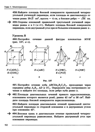 Глава II. Многогранники
458. Найдите площадь боковой поверхности правильной четырех­
угольной усеченной пирамиды, если площадь ее диагонального се­
чения равна 20-/2 см2, высота — 4 см, а боковое ребро — /34" см.
459. Стороны оснований правильной треугольной усеченной пира­
миды равны а и b (а<Ь ). Найдите площадь боковой поверхности
пирамиды, если двугранный угол при ее большем основании равен а .
Уровень В
460. Постройте сечение данной фигуры
(рис. 137, а-г).
В,
ш
ВУ
/
N
К
iVe(ADD1),
Ke{CDDx)
М
А
ы/Pi
ВУ
,к
Ке(АВС)
плоскостью MNK
N е(РВС) ,
Ke(PCD)
N е (РВС)
Рис. 137
461. Постройте сечение куба АВСПА1В1С1П1, проходящее через
середины ребер АХВХ, AD и CCV Определите вид построенного се­
чения и найдите его площадь, если ребро куба равно а.
462. Площади диагональных сечений прямого параллелепипеда,
основанием которого является ромб, равны 42 см2 и 56 см2. Най­
дите площадь боковой поверхности параллелепипеда.
463. Найдите площади диагональних сечений правильной шести­
угольной пирамиды со стороной основания а и двугранным углом
при основании 45°.
464. Боковая грань и диагональное сечение правильной четырех­
угольной пирамиды равновелики. Найдите двугранный угол при
основании пирамиды.
150
 