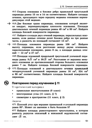§ 10. Сечения многогранников
465 Сторона основания и боковое ребро правильной треугольной
пирамиды равны 15 см и 14 см соответственно. Найдите площадь
сечения, проходящего через середину медианы основания перпен­
дикулярно этой медиане.
466. Две боковые грани пирамиды, основанием которой являет­
ся квадрат, перпендикулярны плоскости основания. Площади
диагональных сечений пирамиды равны 48 см2 и 80 см2. Найдите
площадь боковой поверхности пирамиды.
467. Найдите площади двух сечений пирамиды, параллельных осно­
ванию, если данные сечения делят боковое ребро на три равные
части, а разность их площадей составляет 12 см2.
46S. Площадь основания пирамиды равна 108 см2. Найдите
высоту пирамиды, если расстояние между двумя сечениями,
параллельными основанию, равно 8 см, а площади данных сече­
ний — 12 см2 и 27 см2.
469. Площади оснований правильной треугольной усеченной пира­
миды равны 9yl3 см2 и збТз см2. Расстояние от вершины мень­
шего основания до противолежащей стороны большего основания
равно 7 см. Найдите площадь боковой поверхности пирамиды.
—^ 470. Площади оснований и диагонального сечения правильной
четырехугольной усеченной пирамиды равны 16 см2, 324 см2
и 88 см2 соответственно. Найдите площадь боковой поверхности
пирамиды.
Повторение перед изучением § 11
Теоретический материал
• правильные многоугольники (9 класс)
• многогранные углы (11 класс, § 7)
• симметрия в пространстве (11 класс, § 2)
-Задачи
471. Плоский угол при вершине правильной л-угольной пирамиды
равен 60°. Может ли значение п быть большим 5?
47? Найдите площадь равностороннего треугольника, в котором
разность радиусов описанной и вписанной окружностей состав­
ляет СМ.
151
 