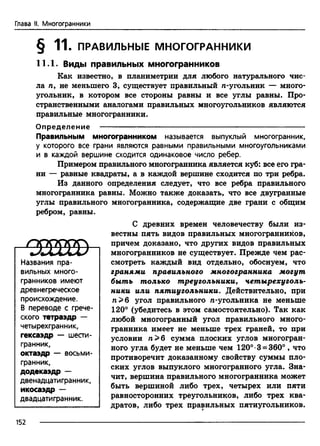 Глава II. Многогранники
§ 11. ПРАВИЛЬНЫЕ МНОГОГРАННИКИ
11.1. Виды правильных многогранников
Как известно, в планиметрии для любого натурального чис­
ла л, не меньшего 3, существует правильный /г-угольник — много­
угольник, в котором все стороны равны и все углы равны. Про­
странственными аналогами правильных многоугольников являются
правильные многогранники.
Определение ---------------------------------------------------------------------------------
Правильным многогранником называется выпуклый многогранник,
у которого все грани являются равными правильными многоугольниками
и в каждой вершине сходится одинаковое число ребер.
Примером правильного многогранника является куб: все его гра­
ни — равные квадраты, а в каждой вершине сходится по три ребра.
Из данного определения следует, что все ребра правильного
многогранника равны. Можно также доказать, что все двугранные
углы правильного многогранника, содержащие две грани с общим
ребром, равны.
С древних времен человечеству были из­
вестны пять видов правильных многогранников,
причем доказано, что других видов правильных
многогранников не существует. Прежде чем рас­
смотреть каждый вид отдельно, обоснуем, что
гранями правильного многогранника могут
быть только треугольники, четырехуголь­
ники или пятиугольники. Действительно, при
п > б угол правильного л-угольника не меньше
120° (убедитесь в этом самостоятельно). Так как
любой многогранный угол правильного много­
гранника имеет не меньше трех граней, то при
условии п > 6 сумма плоских углов многогран­
ного угла будет не меньше чем 120°-3 = 360° , что
противоречит доказанному свойству суммы пло­
ских углов выпуклого многогранного угла. Зна­
чит, вершина правильного многогранника может
быть вершиной либо трех, четырех или пяти
равносторонних треугольников, либо трех ква­
дратов, либо трех правильных пятиугольников.
С О Ш )
Названия пра­
вильных много­
гранников имеют
древнегреческое
происхождение.
В переводе с грече­
ского тетраэдр —
четырехгранник,
гексаэдр — шести­
гранник,
октаэдр — восьми­
гранник,
додекаэдр —
двенадцатигранник,
икосаэдр —
двадцатигранник.
152
 