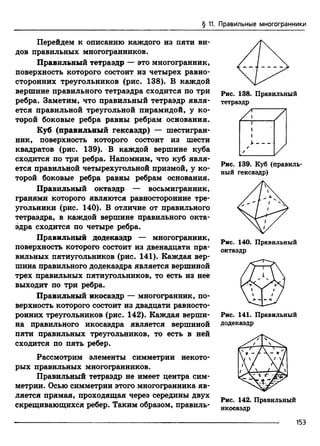 § 11. Правильные многогранники
Перейдем к описанию каждого из пяти ви­
дов правильных многогранников.
Правильный тетраэдр — это многогранник,
поверхность которого состоит из четырех равно­
сторонних треугольников (рис. 138). В каждой
вершине правильного тетраэдра сходится по три
ребра. Заметим, что правильный тетраэдр явля­
ется правильной треугольной пирамидой, у ко­
торой боковые ребра равны ребрам основания.
Куб (правильный гексаэдр) — шестигран­
ник, поверхность которого состоит из шести
квадратов (рис. 139). В каждой вершине куба
сходится по три ребра. Напомним, что куб явля­
ется правильной четырехугольной призмой, у ко­
торой боковые ребра равны ребрам основания.
Правильный октаэдр — восьмигранник,
гранями которого являются равносторонние тре­
угольники (рис. 140). В отличие от правильного
тетраэдра, в каждой вершине правильного окта­
эдра сходится по четыре ребра.
Правильный додекаэдр — многогранник,
поверхность которого состоит из двенадцати пра­
вильных пятиугольников (рис. 141). Каждая вер­
шина правильного додекаэдра является вершиной
трех правильных пятиугольников, то есть из нее
выходит по три ребра.
Правильный икосаэдр — многогранник, по­
верхность которого состоит из двадцати равносто­
ронних треугольников (рис. 142). Каждая верши­
на правильного икосаэдра является вершиной
пяти правильных треугольников, то есть в ней
сходится по пять ребер.
Рассмотрим элементы симметрии некото­
рых правильных многогранников.
Правильный тетраэдр не имеет центра сим­
метрии. Осью симметрии этого многогранника яв­
ляется прямая, проходящая через середины двух
скрещивающихся ребер. Таким образом, правиль­
Рис. 138. Правильный
тетраэдр
Рис. 139. Куб (правиль­
ный гексаэдр)
Рис. 140. Правильный
октаэдр
Рис. 141. Правильный
додекаэдр
Рис. 142. Правильный
икосаэдр
153
 