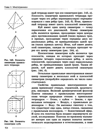 Глава II. Многогранники
Рис. 143. Элементы
симметрии правиль­
ного тетраэдра
X
[ 1
/
J
/
/
ч 1
 1
N
L _ J _ ^
1
т X
Рис. 144. Элементы
симметрии куба
ный тетраэдр имеет три оси симметрии (рис. 143, а).
Плоскость симметрии правильного тетраэдра про­
ходит через его ребро перпендикулярно скрещива­
ющемуся с ним ребру (рис. 143, б). Итак, правиль­
ный тетраэдр имеет шесть плоскостей симметрии.
Куб имеет один центр симметрии — точку
пересечения его диагоналей. Осями симметрии
куба являются прямые, проходящие через центры
двух противолежащих граней (таких прямых три),
и прямые, проходящие через середины двух па­
раллельных ребер, не принадлежащих одной гра­
ни (таких прямых шесть). Итак, куб имеет девять
осей симметрии, каждая из которых проходит че­
рез его центр симметрии (рис. 144, а).
Плоскостями симметрии куба являются три
плоскости, каждая из которых проходит через
середины четырех параллельных ребер, и шесть
плоскостей, проходящих через пару параллельных
ребер, не принадлежащих одной грани. Таким об­
разом, куб имеет девять плоскостей симметрии
(рис. 144, б).
Остальные правильные многогранники имеют
центр симметрии и несколько осей и плоскостей
симметрии (попробуйте определить их число само­
стоятельно).
Свойства правильных многогранников из­
давна привлекают ученых, строителей, архитекто­
ров, ювелиров. Великий древнегреческий философ
Платон связывал с правильными многогранни­
ками четыре природные стихии: с правильным
тетраэдром — Огонь, с кубом — Землю, с пра­
вильным октаэдром — Воздух, с правильным до­
декаэдром — Воду. Он высказал гипотезу о том,
что существует еще одна, пятая стихия, связанная
с правильным икосаэдром, — Божественный эфир.
И хотя эта гипотеза была позднее опровергнута на­
укой, исследования Платона по-прежнему вызыва­
ют интерес как одна из первых попыток матема­
тического моделирования в естествознании, а сами
154
 