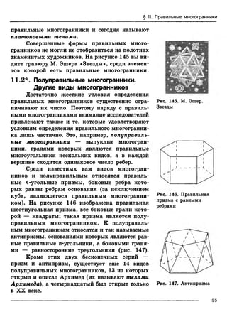 § 11. Правильные многогранники
правильные многогранники и сегодня называют
П л а т о н о в ы м и т е л а м и .
Совершенные формы правильных много­
гранников не могли не отобразиться на полотнах
знаменитых художников. На рисунке 145 вы ви­
дите гравюру М. Эшера «Звезды», среди элемен­
тов которой есть правильные многогранники.
11.2*. Полуправильные многогранники.
Другие виды многогранников
Достаточно жесткие условия определения
правильных многогранников существенно огра­
ничивают их число. Поэтому наряду с правиль­
ными многогранниками внимание исследователей
привлекают также и те, которые удовлетворяют
условиям определения правильного многогранни­
ка лишь частично. Это, например, полуправиль­
ные многогранники — выпуклые многогран­
ники, гранями которых являются правильные
многоугольники нескольких видов, а в каждой
вершине сходится одинаковое число ребер.
Среди известных вам видов многогран­
ников к полуправильным относятся правиль­
ные д-угольные призмы, боковые ребра кото­
рых равны ребрам основания (за исключением
куба, являющегося правильным многогранни­
ком). На рисунке 146 изображена правильная
шестиугольная призма, все боковые грани кото­
рой — квадраты; такая призма является полу­
правильным многогранником. К полуправиль­
ным многогранникам относятся и так называемые
антипризмы, основаниями которых являются рав­
ные правильные д-угольники, а боковыми граня­
ми — равносторонние треугольники (рис. 147).
Кроме этих двух бесконечных серий —
призм и антипризм, существует еще 14 видов
полуправильных многогранников, 13 из которых
открыл и описал Архимед (их называют телами
Архимеда), а четырнадцатый был открыт только
в XX веке.
Рис. 145. М. Эшер.
Звезды
Рис. 146. Правильная
призма с равными
ребрами
Рис. 147. Антипризма
155
 