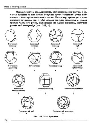 Глава II. Многогранники
Охарактеризуем тела Архимеда, изображенные на рисунке 148.
Самые простые из них можно получить путем «срезания» углов пра­
вильных многогранников плоскостями. Например, срезав углы пра­
вильного тетраэдра так, чтобы каждая секущая плоскость отсекала
третью часть его ребер, выходящих из одной вершины, получим
усеченный тетраэдр (рис. 148, а).
Усеченный
тетраэдр
а
Усеченный
октаэдр
б
Усеченный
икосаэдр
в
куб
г
Усеченный
додекаэдр
Д
Усеченный
икосододекаэдр
и
ж
Усеченный
кубооктаэдр
з
м
Рис. 148. Тела Архимеда
156
 