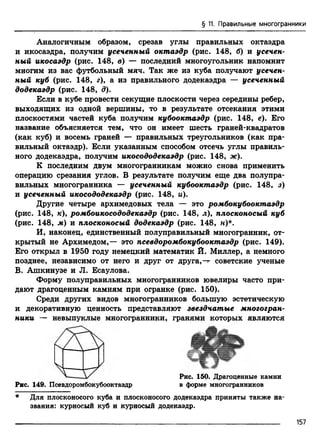 § 11. Правильные многогранники
Аналогичным образом, срезав углы правильных октаэдра
и икосаэдра, получим усеченный октаэдр (рис. 148, б) и усечен­
ный икосаэдр (рис. 148, в) — последний многоугольник напомнит
многим из вас футбольный мяч. Так же из куба получают усечен­
ный куб (рис. 148, г)у а из правильного додекаэдра — усеченный
додекаэдр (рис. 148, д).
Если в кубе провести секущие плоскости через середины ребер,
выходящих из одной вершины, то в результате отсекания этими
плоскостями частей куба получим кубооктаэдр (рис. 148, е). Его
название объясняется тем, что он имеет шесть граней-квадратов
(как куб) и восемь граней — правильных треугольников (как пра­
вильный октаэдр). Если указанным способом отсечь углы правиль­
ного додекаэдра, получим икосододекаэдр (рис. 148, ж).
К последним двум многогранникам можно снова применить
операцию срезания углов. В результате получим еще два полупра-
вильных многогранника — усеченный кубооктаэдр (рис. 148, з)
и усеченный икосододекаэдр (рис. 148, и).
Другие четыре архимедовых тела — это ромбокубооктаэдр
(рис. 148, /с), ромбоикосододекаэдр (рис. 148, л), плосконосый куб
(рис. 148, м) и плосконосый додекаэдр (рис. 148, н)*.
И, наконец, единственный полуправильный многогранник, от­
крытый не Архимедом,— это псевдоромбокубооктаэдр (рис. 149).
Его открыл в 1950 году немецкий математик Й. Миллер, а немного
позднее, независимо от него и друг от друга,—г советские ученые
В. Ашкинузе и JI. Есаулова.
Форму полуправильных многогранников ювелиры часто при­
дают драгоценным камням при огранке (рис. 150).
Среди других видов многогранников большую эстетическую
и декоративную ценность представляют звездчатые многогран­
ники — невыпуклые многогранники, гранями которых являются
Рис. 150. Драгоценные камни
Рис. 149. Псевдоромбокубооктаэдр в форме многогранников
* Для плосконосого куба и плосконосого додекаэдра приняты также на­
звания: курносый куб и курносый додекаэдр.
157
 
