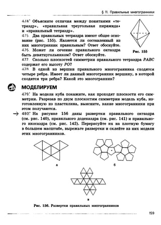§ 11. Правильные многогранники
4 /4 “ Объясните отличия между понятиями «те- А 
траэдр», «правильная треугольная пирамида» / / 
и «правильный тетраэдр». / /_ _ 
475 Два правильных тетраэдра имеют общее осно-  7
вание (рис. 155). Является ли составленный из /
них многогранник правильным? Ответ обоснуйте.  /
476. Может ли сечение правильного октаэдра рис 155
быть девятиугольником? Ответ обоснуйте.
477. Сколько плоскостей симметрии правильного тетраэдра РАВС
содержат его высоту РО?
478 В одной из вершин правильного многогранника сходятся
четыре ребра. Имеет ли данный многогранник вершину, в которой
сходятся три ребра? Какой это многогранник?
479." На модели куба покажите, как проходят плоскости его сим­
метрии. Разрезав по двум плоскостям симметрии модель куба, из­
готовленную из пластилина, выясните, какие многогранники при
этом получаются.
480Г На рисунке 156 даны развертки правильного октаэдра
(см. рис. 140), правильного додекаэдра (см. рис. 141) и правильно­
го икосаэдра (см. рис. 142). Перерисуйте их на плотную бумагу
в большем масштабе, вырежьте развертки и склейте из них модели
этих многогранников.
МОДЕЛИРУЕМ
а б
в
Рис. 156. Развертки правильных многогранников
 
