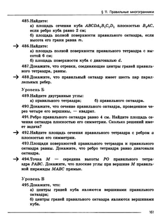 § 11. Правильные многогранники
485.Найдите:
а) площадь сечения куба ABCDA1B1C1D1 плоскостью ВгАС,
если ребро куба равно 2 см;
б) площадь полной поверхности правильного октаэдра, если
высота его грани равна т.
—^ 486.Найдите:
а) площадь полной поверхности правильного тетраэдра с вы­
сотой 6 см;
б) площадь поверхности куба с диагональю d.
487.Докажите, что отрезки, соединяющие центры граней правиль­
ного тетраэдра, равны.
—^ 488.Докажите, что правильный октаэдр имеет шесть пар парал­
лельных ребер.
Уровень Б
489.Найдите двугранные углы:
а) правильного тетраэдра; б) правильного октаэдра.
490.Докажите, что сечение правильного октаэдра, проведенное че­
рез четыре его вершины, — квадрат.
491. Ребро правильного октаэдра равно 4 см. Найдите площадь се­
чения октаэдра плоскостью его симметрии. Сколько решений име­
ет задача?
—^ 492.Найдите площадь сечения правильного тетраэдра с ребром а
плоскостью его симметрии.
493.Площади поверхностей правильного тетраэдра и правильного
октаэдра равны. Докажите, что ребро тетраэдра равно диагонали
октаэдра.
—^ 494.Точка М — середина высоты РО правильного тетра­
эдра РАВС. Докажите, что плоские углы при вершине М правиль­
ной пирамиды МАВС прямые.
Уровень В
495.Докажите, что:
а) центры граней куба являются вершинами правильного
октаэдра;
б) центры граней правильного октаэдра являются вершинами
куба.
161
 