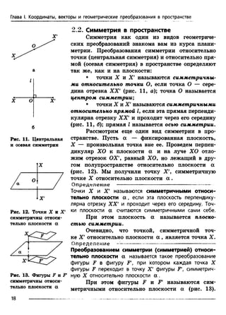 Глава I. Координаты, векторы и геометрические преобразования в пространстве
X О X
Рис. 11. Центральная
и осевая симметрии
Рис. 12. Точки X и X'
симметричны относи­
тельно плоскости а
Рис. 13. Фигуры F и F'
симметричны относи­
тельно плоскости а
2.2. Симметрия в пространстве
Симметрия как один из видов геометриче­
ских преобразований знакома вам из курса плани­
метрии. Преобразования симметрии относительно
точки (центральная симметрия) и относительно пря­
мой (ооевая симметрия) в пространстве определяют
так же, как и на плоскости:
• точки X и X' называются симметричны­
ми относительно точки О, если точка О — сере­
дина отрезка XX' (рис. 11, а); точка О называется
центром симметрии;
• точки X и X' называются симметричными
относительно прямой I, если эта прямая перпенди­
кулярна отрезку XX' и проходит через его середину
(рис. 11, б); прямая I называется осью симметрии.
Рассмотрим еще один вид симметрии в про­
странстве. Пусть а — фиксированная плоскость,
X — произвольная точка вне ее. Проведем перпен­
дикуляр ХО к плоскости а и на луче ХО отло­
жим отрезок ОХ', равный ХО, но лежащий в дру­
гом полупространстве относительно плоскости а
(рис. 12). Мы получили точку X', симметричную
точке X относительно плоскости а .
Определение -------------------------------------------------
Точки X и X' называются симметричными относи­
тельно плоскости а , если эта плоскость перпендику­
лярна отрезку XX' и проходит через его середину. Точ­
ки плоскости а считаются симметричными сами себе.
При этом плоскость а называется плоско­
стью симметрии.
Очевидно, что точкой, симметричной точ­
ке X' относительно плоскости а , является точка X.
Определение ---------------------------------------------------
Преобразованием симметрии (симметрией) относи­
тельно плоскости а называется такое преобразование
фигуры F в фигуру F, при котором каждая точка X
фигуры F переходит в точку X' фигуры F', симметрич­
ную X относительно плоскости а .
При этом фигуры F и F' называются сим­
метричными относительно плоскости а (рис. 13).
18
 