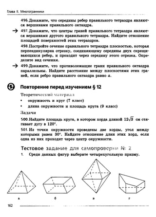 Глава II. Многогранники
496. Докажите, что середины ребер правильного тетраэдра являют­
ся вершинами правильного октаэдра.
497. Докажите, что центры граней правильного тетраэдра являют­
ся вершинами другого правильного тетраэдра. Найдите отношение
площадей поверхностей этих тетраэдров.
498.Постройте сечение правильного тетраэдра плоскостью, которая
перпендикулярна отрезку, соединяющему середины двух скрещи­
вающихся ребер, и проходит через середину этого отрезка. Опре­
делите вид сечения.
499.Докажите, что противолежащие грани правильного октаэдра
параллельны. Найдите расстояние между плоскостями этих гра­
ней, если ребро правильного октаэдра равно а.
Повторение перед изучением § 12
Теоретический материя л
• окружность и круг (7 класс)
• длина окружности и площадь круга (9 класс)
Задачи
500.Найдите площадь круга, в котором хорда длиной 12-у/з см стя­
гивает дугу в 120°.
501. Из точки окружности проведены две хорды, угол между
которыми равен 30°. Найдите отношение длин этих хорд, если
одна из них проходит через центр окружности.
Тестовое задание для самопроверки т 2 .
1. Среди данных фигур выберите четырехугольную призму.
162
 