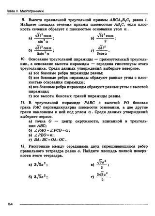 Глава II. Многогранники
9. Высота правильной треугольной призмы АВСА1В1С1 равна I.
Найдите площадь сечения призмы плоскостью АВ1С, если плос­
кость сечения образует с плоскостью основания угол а .
ч л/зг2cosа ч -Узг2cosа
a) ;— ; ®) — -— ;
sin а 3
fsi2cosa ч V3i2
б) —— ;— ; г)
3sin2a 3cosa
10. Основание треугольной пирамиды — прямоугольный треуголь­
ник, а основание высоты пирамиды — середина гипотенузы этого
треугольника. Среди данных утверждений выберите неверное.
а) все боковые ребра пирамиды равны;
б) все боковые ребра пирамиды образуют равные углы с плос­
костью основания пирамиды;
в) все боковые ребра пирамиды образуют равные углы с высотой
пирамиды;
г) все высоты боковых граней пирамиды равны.
11. В треугольной пирамиде РАВС с высотой РО боковая
грань РАС перпендикулярна плоскости основания, а две другие
грани наклонены к ней под углом a . Среди данных утверждений
выберите верное.
а) точка О — центр окружности, вписанной в треуголь­
ник ABC;
б) Z. РАО = Z РСО = a ;
в) Z РВО = а ;
г) ВА:ВС = ОА:ОС.
12. Расстояние между серединами двух скрещивающихся ребер
правильного тетраэдра равно а. Найдите площадь полной поверх­
ности этого тетраэдра.
а) 2 ^/За 2; в)
V ia2
2 5
2
б) 3-Уза 2 ; г) Зл^ а
164
 