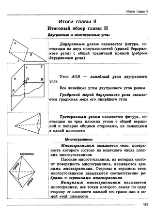 COL
Итоги главы II
Итоги главы II
Итоговый обзор главы II
Двугранные и многогранные углы
Двугранным углом называется фигура, со­
стоящая из двух полуплоскостей (граней двугран­
ного угла) с общей граничной прямой (ребром
двугранного угла)
Угол АОВ — линейный угол двугранного
Iугла
Все линейные углы двугранного угла равны
| Градусной мерой двугранного угла называ-
Iется градусная мера его линейного угла
| Трехгранным углом называется фигура, со-
Iстоящая из трех плоских углов с общей верши-
jной и попарно общими сторонами, не лежащими
iв одной плоскости
Многогранники
вершина
Многогранником называется тело, поверх­
ность которого состоит из конечного числа плос­
ких многоугольников
Плоские многоугольники, из которых состо­
ит поверхность многогранника, называются гра­
нями многогранника. Стороны и вершины этих
многоугольников называются соответственно ре­
брами и вершинами многогранника
Выпуклым многогранником называется
многогранник, все точки которого лежат по одну
сторону от плоскости каждой его грани или в са­
мой этой плоскости
165
 