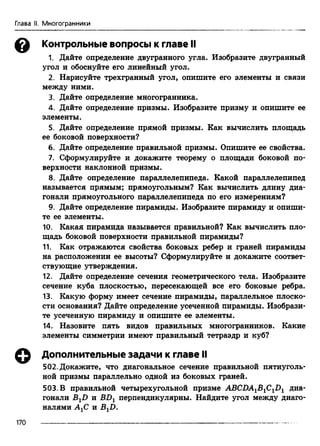 Глава II. Многогранники
& Контрольные вопросы к главе II
1 Дайте определение двугранного угла. Изобразите двугранный
угол и обоснуйте его линейный угол.
2. Нарисуйте трехгранный угол, опишите его элементы и связи
между ними.
3. Дайте определение многогранника.
4. Дайте определение призмы. Изобразите призму и опишите ее
элементы.
5. Дайте определение прямой призмы. Как вычислить площадь
ее боковой поверхности?
6. Дайте определение правильной призмы. Опишите ее свойства.
7. Сформулируйте и докажите теорему о площади боковой по­
верхности наклонной призмы.
8. Дайте определение параллелепипеда. Какой параллелепипед
называется прямым; прямоугольным? Как вычислить длину диа­
гонали прямоугольного параллелепипеда по его измерениям?
9. Дайте определение пирамиды. Изобразите пирамиду и опиши­
те ее элементы.
10. Какая пирамида называется правильной? Как вычислить пло­
щадь боковой поверхности правильной пирамиды?
11. Как отражаются свойства боковых ребер и граней пирамиды
на расположении ее высоты? Сформулируйте и докажите соответ­
ствующие утверждения.
12. Дайте определение сечения геометрического тела. Изобразите
сечение куба плоскостью, пересекающей все его боковые ребра.
13. Какую форму имеет сечение пирамиды, параллельное плоско­
сти основания? Дайте определение усеченной пирамиды. Изобрази­
те усеченную пирамиду и опишите ее элементы.
14. Назовите пять видов правильных многогранников. Какие
элементы симметрии имеют правильный тетраэдр и куб?
Дополнительные задачи к главе II
502. Докажите, что диагональное сечение правильной пятиуголь­
ной призмы параллельно одной из боковых граней.
503. В правильной четырехугольной призме АВСДА1В1С11)1 диа­
гонали BXD и В-Dj перпендикулярны. Найдите угол между диаго­
налями АХС и B^D.
170
 
