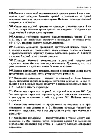 Итоги главы II
504. Высота правильной шестиугольной призмы равна 4 см, а диа­
гонали двух соседних боковых граней, проведенные из одной
вершины, взаимно перпендикулярны. Найдите площадь боковой
поверхности призмы.
505. Основание прямой призмы — трапеция с основаниями 3 см
и 10 см, а три боковые грани призмы — квадраты. Найдите пло­
щадь боковой поверхности призмы.
506. Стороны основания прямого параллелепипеда равны 17 см
и 31 см, а его диагонали образуют с площадью основания углы
45° и 60°. Найдите высоту параллелепипеда.
507. Площадь основания правильной треугольной призмы равна S,
а площадь сечения, проведенного через сторону одного основания
и противолежащую вершину другого основания, равна Q. Найдите
площадь боковой поверхности призмы.
508. Площадь боковой поверхности правильной треугольной
пирамиды вдвое больше площади основания. Докажите, что сто­
рона основания пирамиды вдвое больше ее высоты.
509. Какую наибольшую площадь полной поверхности может иметь
треугольная пирамида, пять ребер которой равны а?
510. Основание пирамиды — квадрат со стороной а. Одна боковая
грань пирамиды перпендикулярна плоскости основания, а две со­
седние с ней боковые грани образуют с основанием острые углы а
и (3. Найдите высоту пирамиды.
511. Основание пирамиды — ромб со стороной а и углом 60°. Две
боковые грани пирамиды перпендикулярны плоскости основания,
а две другие наклонены к ней под углом 60°. Найдите высоту
пирамиды.
512. Основание пирамиды — треугольник со стороной с и при­
лежащими к ней углами а и (3. Найдите площадь боковой по­
верхности пирамиды, если все двугранные углы при основании
равны 60°.
513. Основание пирамиды — прямоугольник с углом между диа­
гоналями у . Все боковые ребра пирамиды равны I и наклонены
к плоскости основания под углом а . Найдите площадь основания
пирамиды.
171
 