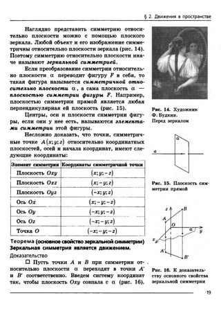 § 2. Движения в пространстве
Наглядно представить симметрию относи­
тельно плоскости можно с помощью плоского
зеркала. Любой объект и его изображение симме­
тричны относительно плоскости зеркала (рис. 14).
Поэтому симметрию относительно плоскости ина­
че называют зеркальной симметрией.
Если преобразование симметрии относитель­
но плоскости. а переводит фигуру F в себя, то
такая фигура называется симметричной отно­
сительно плоскости а , а сама плоскость а —
плоскостью симметрии фигуры F. Например,
плоскостью симметрии прямой является любая
перпендикулярная ей плоскость (рис. 15).
Центры, оси и плоскости симметрии фигу­
ры, если они у нее есть, называются элемента­
ми симметрии этой фигуры.
Несложно доказать, что точки, симметрич­
ные точке A(x;y;z) относительно координатных
плоскостей, осей и начала координат, имеют сле­
дующие координаты:
Элемент симметрии Координаты симметричной точки
Плоскость Оху (х;у;-г)
Плоскость Охг (х;-у; г)
Плоскость Оуг (-х; у; г)
Ось Ох (х ;-у ;-г)
Ось Оу (-х ;у;-г)
Ось Ог (-х;-у; г)
Точка О
I
'ТГ
I
&
I
н
j^
Теорема (основное свойство зеркальной симметрии)
Зеркальная симметрия является движением.
Доказательство
□ Пусть точки А и В при симметрии от- ,
носительно плоскости ос переходят в точки А
и В' соответственно. Введем систему координат
так, чтобы плоскость Оху совпала с а (рис. 16).
Рис. 14. Художник
Ф. Будкин.
Перед зеркалом
Рис. 15. Плоскость сим­
метрии прямой
Рис. 16. К доказатель­
ству основного свойства
зеркальной симметрии
19
 