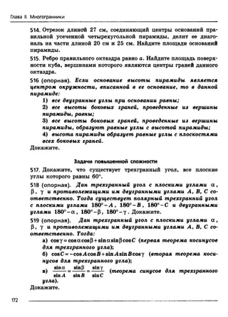 Глава II. Многогранники
514. Отрезок длиной 27 см, соединяющий центры оснований пра­
вильной усеченной четырехугольной пирамиды, делит ее диаго­
наль на части длиной 20 см и 25 см. Найдите площади оснований
пирамиды.
515. Ребро правильного октаэдра равно а. Найдите площадь поверх­
ности куба, вершинами которого являются центры граней данного
октаэдра.
516 (опорная). Если основание высоты пирамиды является
центром окружности, вписанной в ее основание, то в данной
пирамиде:
1) все двугранные углы при основании равны;
2) все высоты боковых граней, проведенные из вершины
пирамиды, равны;
3) все высоты боковых граней, проведенные из вершины
пирамиды, образуют равные углы с высотой пирамиды;
4) высота пирамиды образует равные углы с плоскостями
всех боковых граней.
Докажите.
Задачи повышенной сложности
517. Докажите, что существует трехгранный угол, все плоские
углы которого равны 60°.
518 (опорная). Дан трехгранный угол с плоскими углами а ,
Р, у и противолежащими им двугранными углами А, В, С со­
ответственно. Тогда существует полярный трехгранний угол
с плоскими углами 180° - А , 180° - В , 180° -С и двугранными
углами 180°-а, 180°- Р, 180°-у . Докажите.
519 (опорная). Дан трехгранный угол с плоскими углами а ,
Р, у и противолежащими им двугранными углами А, В, С со­
ответственно. Тогда:
а) cosy = cosacosP +sinasinPcosC (первая теорема косинусов
для трехгранного угла);
б) cosC = -cos.AcosB + sin.AsinBcosy (вторая теорема коси­
нусов для трехгранного угла);
sina sinP siny . .
в) ------ -= -----—= ------ (теорема синусов для трехгранного
sin.4 sinВ sinC
угла).
Докажите.
172
 
