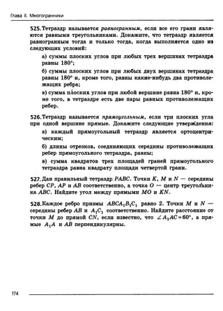 Глава II. Многогранники
525. Тетраэдр называется равногранным, если все его грани явля­
ются равными треугольниками. Докажите, что тетраэдр является
равногранным тогда и только тогда, когда выполняется одно из
следующих условий:
а) суммы плоских углов при любых трех вершинах тетраэдра
равны 180°;
б) суммы плоских углов при любых двух вершинах тетраэдра
равны 180° и, кроме того, равны какие-нибудь два противоле­
жащих ребра;
в) сумма плоских углов при любой вершине равна 180° и, кро­
ме того, в тетраэдре есть две пары равных противолежащих
ребер.
526.Тетраэдр называется прямоугольным, если три плоских угла
при одной вершине прямые. Докажите следующие утверждения:
а) каждый прямоугольный тетраэдр является ортоцентри-
ческим;
б) длины отрезков, соединяющих середины противолежащих
ребер прямоугольного тетраэдра, равны;
в) сумма квадратов трех площадей граней прямоугольного
тетраэдра равна квадрату площади четвертой грани.
527. Дан правильный тетраэдр РАВС. Точки К, М и N — середины
ребер СР, АР и АВ соответственно, а точка О — центр треугольни­
ка ABC. Найдите угол между прямыми МО и KN.
528.Каждое ребро призмы АВСА1В1С1 равно 2. Точки М и N —
середины ребер АВ и А1С1 соответственно. Найдите расстояние от
точки М до прямой CN, если известно, что Z A lAC =60°, а пря­
мые А±А и АВ перпендикулярны.
174
 