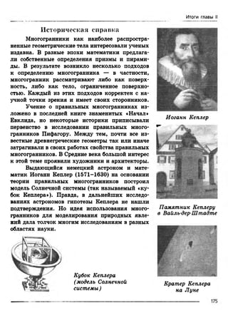 Итоги главы II
И сто р и ческая сп р ав к а
Многогранники как наиболее распростра­
ненные геометрические тела интересовали ученых
издавна. В разные эпохи математики предлага­
ли собственные определения призмы и пирами­
ды. В результате возникло несколько подходов
к определению многогранника — в частности,
многогранник рассматривают либо как поверх­
ность, либо как тело, ограниченное поверхно­
стью. Каждый из этих подходов корректен с на­
учной точки зрения и имеет своих сторонников.
Учение о правильных многогранниках из­
ложено в последней книге знаменитых «Начал»
Евклида, но некоторые историки приписывали
первенство в исследовании правильных много­
гранников Пифагору. Между тем, почти все из­
вестные древнегреческие геометры так или иначе
затрагивали в своих работах свойства правильных
многогранников. В Средние века большой интерес
к этой теме проявили художники и архитекторы.
Выдающийся немецкий астроном и мате­
матик Иоганн Кеплер (1571-1630) на основании
теории правильных многогранников построил
модель Солнечной системы (так называемый «ку­
бок Кеплера»). Правда, в дальнейших исследо­
ваниях астрономов гипотезы Кеплера не нашли
подтверждения. Но идея использования много­
гранников для моделирования природных явле­
ний дала толчок многим исследованиям в разных
областях науки.
Кубок Кеплера
(модель Солнечной
системы)
Иоганн Кеплер
Памятник Кеплеру
в Вайлъ-дер-Штадте
Кратер Кеплера
на Луне
 