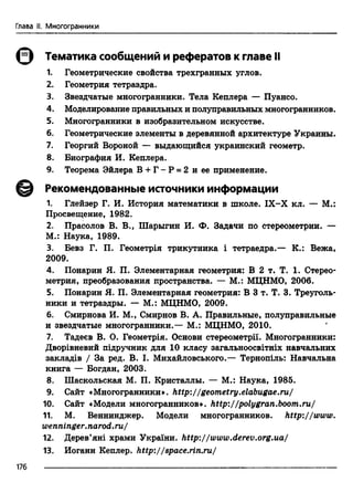 Глава II. Многогранники
0 Тематика сообщений и рефератов к главе II
1. Геометрические свойства трехгранных углов.
2. Геометрия тетраэдра.
3. Звездчатые многогранники. Тела Кеплера — Пуансо.
4. Моделирование правильных и полуправильных многогранников.
5. Многогранники в изобразительном искусстве.
6. Геометрические элементы в деревянной архитектуре Украины.
7. Георгий Вороной — выдающийся украинский геометр.
8. Биография И. Кеплера.
9. Теорема Эйлера В + Г - Р = 2 и ее применение.
Рекомендованные источники информации
1. Глейзер Г. И. История математики в школе. IX-X кл. — М.:
Просвещение, 1982.
2. Прасолов В. В., Шарыгин И. Ф. Задачи по стереометрии. —
М.: Наука, 1989.
3. Бевз Г. П. Геометр1я трикутника i тетраедра.— К.: Вежа,
2009.
4. Понарин Я. П. Элементарная геометрия: В 2 т. Т. 1. Стерео­
метрия, преобразования пространства. — М.: МЦНМО, 2006.
5. Понарин Я. П. Элементарная геометрия: В 3 т. Т. 3. Треуголь­
ники и тетраэдры. — М.: МЦНМО, 2009.
6. Смирнова И. М., Смирнов В. А. Правильные, полуправильные
и звездчатые многогранники.— М.: МЦНМО, 2010.
7. Тадеев В. О. Геометр1я. Основи стереометри. Многогранники:
Двор1вневий шдручник для 10 класу загальноосвггтх навчальних
заклад1в / За ред. В. I. Михайловського.— Тернотль: Навчальна
книга — Богдан, 2003.
8. Шаскольская М. П. Кристаллы. — М.: Наука, 1985.
9. Сайт «Многогранники», http://geometry.elabugae.ru,/
10. Сайт «Модели многогранников», http://polygran.boom.ru/
11. М. Веннинджер. Модели многогранников. http://www.
wenninger.narod.ru/
12. Дерев’я т храми Украйга. http://www.derev.org.ua/
13. Иоганн Кеплер, http://space.rin.ru/
176
 