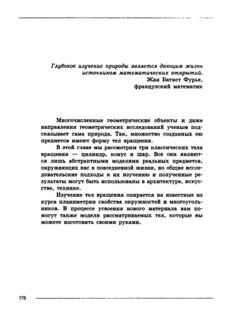 Глубокое изучение природы является дающим жизнь
источником математических открытий.
Жан Батист Фурье,
французский математик
Многочисленные геометрические объекты и даже
направления геометрических исследований ученым под­
сказывает сама природа. Так, множество созданных ею
предметов имеют форму тел вращения.
В этой главе мы рассмотрим три классических тела
вращения — цилиндр, конус и шар. Все они являют­
ся лишь абстрактными моделями реальных предметов,
окружающих нас в повседневной жизни, но общие иссле­
довательские подходы к их изучению и полученные ре­
зультаты могут быть использованы в архитектуре, искус­
стве, технике.
Изучение тел вращения опирается на известные из
курса планиметрии свойства окружностей и многоуголь­
ников. В процессе усвоения нового материала вам по­
могут также модели рассматриваемых тел, которые вы
можете изготовить своими руками.
 