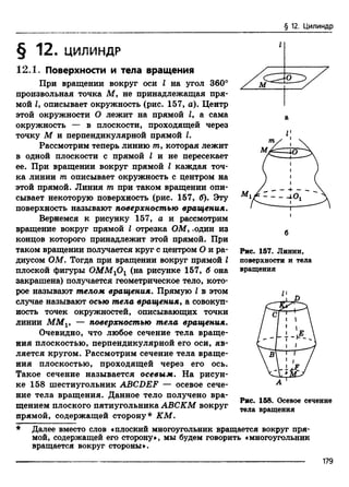 § 12. Цилиндр
§ 12. ЦИЛИНДР
12Л. Поверхности и тела вращения
При вращении вокруг оси I на угол 360°
произвольная точка М, не принадлежащая пря­
мой Z, описывает окружность (рис. 157, а). Центр
этой окружности О лежит на прямой Z, а сама
окружность — в плоскости, проходящей через
точку М и перпендикулярной прямой I.
Рассмотрим теперь линию тп, которая лежит
в одной плоскости с прямой I и не пересекает
ее. При вращении вокруг прямой I каждая точ­
ка линии т описывает окружность с центром на
этой прямой. Линия т при таком вращении опи­
сывает некоторую поверхность (рис. 157, б). Эту
поверхность называют поверхностью вращения.
Вернемся к рисунку 157, а и рассмотрим
вращение вокруг прямой I отрезка ОМ, .один из
концов которого принадлежит этой прямой. При
таком вращении получается круг с центром О и ра­
диусом ОМ. Тогда при вращении вокруг прямой I
плоской фигуры OMMlOl (на рисунке 157, б она
закрашена) получается геометрическое тело, кото­
рое называют телом вращения. Прямую I в этом
случае называют осью тела вращения, а совокуп­
ность точек окружностей, описывающих точки
линии MMV — поверхностью тела вращения.
Очевидно, что любое сечение тела враще­
ния плоскостью, перпендикулярной его оси, яв­
ляется кругом. Рассмотрим сечение тела враще­
ния плоскостью, проходящей через его ось.
Такое сечение называется осевым. На рисун­
ке 158 шестиугольник ABCDEF — осевое сече­
ние тела вращения. Данное тело получено вра­
щением плоского пятиугольника АВСКМ вокруг
прямой, содержащей сторону* КМ.
Рис. 157. Линии,
поверхности и тела
вращения
Рис. 158. Осевое сечение
тела вращения
Далее вместо слов «плоский многоугольник вращается вокруг пря­
мой, содержащей его сторону», мы будем говорить «многоугольник
вращается вокруг стороны».
179
 