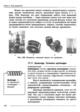Глава III. Тела вращения
Форму тел вращения имеют элементы архитектурных сооруже­
ний, многие технические детали, различные виды посуды и т. д.
(рис. 159). Заметим, что дать определение любого тела вращения
можно двумя способами — через описание самого тела или через опи­
сание способа его получения вращением плоской фигуры вокруг оси
(о видах определений речь пойдет в п. 12.3). В дальнейшем мы будем
придерживаться более традиционного, первого, способа определения,
но также указывать, как получить данную фигуру вращением.
а б в
Рис. 159. Предметы, имеющие форму тел вращения
ЖСЕЕЕВ
Цилиндр —
от греческого
«килиндро» —
вращаю.
12.2. Цилиндр. Сечения цилиндра
О пределение -----------------------------------
Цилиндром (точнее, круговым цилиндром) называ­
ется тело, которое состоит из двух кругов, не лежащих
в одной плоскости и совмещаемых параллельным пе­
реносом, и всех отрезков, соединяющих соответствую­
щие точки этих кругов.
Круги называются основаниями цилиндра,
а отрезки, соединяющие соответствующие точки
окружностей, ограничивающих основания,— об­
разующими цилиндра.
Цилиндр называется прямым, если его об­
разующие перпендикулярны плоскостям основа­
ний. Так как в школьном курсе мы будем рас­
сматривать только прямые круговые цилиндры,
в дальнейшем договоримся называть их просто
цилиндрами.
180
 