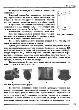 § 12. Цилиндр
Радиусом цилиндра называется радиус его
основания.
Высотой цилиндра называется перпендику­
ляр, проведенный из точки одного основания ци­
линдра к плоскости другого основания. Очевид­
но, что высота цилиндра равна его образующей.
На рисунке 160 изображен цилиндр с центрами
оснований О и Ov Отрезок ААг — образующая это­
го цилиндра, а отрезки ОА и 0 1А 1 — его радиусы.
Рассмотрим некоторые свойства цилиндра.
Так как параллельный перенос является дви- рис iqq Цилиндр
жением, то основания цилиндра — равные круги,
лежащие в параллельных плоскостях.
Из свойств параллельного переноса следует и то, что образу­
ющие цилиндра параллельны и равны.
Цилиндр является телом вращения, которое получается враще­
нием прямоугольника вокруг его стороны. Например, на рисунке 160
изображен цилиндр, полученный вращением прямоугольника ОАА10 1
вокруг стороны OOj. Таким образом, прямая, проходящая через
центры оснований, является осью цилиндра. Заметим также, что
отрезок, соединяющий центры оснований цилиндра, равен обра­
зующей, а значит, и высоте цилиндра.
Цилиндрические формы часто встречаются в архитектуре, тех­
нике, спорте и в быту (рис. 161).
а б в г
Рис. 161. Цилиндрические формы
Рассмотрим некоторые виды сечений цилиндра. Сечение ци­
линдра плоскостью, параллельной плоскости основания, представ­
ляет собой круг, равный основанию. Действительно, параллельный
перенос на вектор 0 20 переводит плоскость сечения а в плоскость
основания, а само сечение — в основание цилиндра. В частности,
плоскость, параллельная плоскости основания и проходящая через
I
181
 