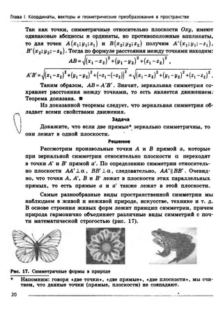 Глава I. Координаты, векторы и геометрические преобразования в пространстве
Так как точки, симметричные относительно плоскости Оху> имеют
одинаковые абсциссы и ординаты, но противоположные аппликаты,
то для точек А {хх;у1;гх)иВ(хполучим
В'(х2у 2, - г 2).Тогда по формуле расстояния между точками находим:
A B = Z(x 1 - * 2) 2 + 0 /i - !/ 2 )2 + (* i - * 2 ) 2 ,
А'в'=>/(*1“■*г)2+(j/i -Уг)2+("21-И г))2 = -*з)2+(^i -Уг)2+(*i -г 2)2.
Таким образом, АВ = А'В'. Значит, зеркальная симметрия со­
храняет расстояния между точками, то есть является движением/
Теорема доказана, в
Из доказанной теоремы следует, что зеркальная симметрия об-
_ ладает всеми свойствами движения.
 I Задача
 !
"■» 5 Докажите, что если две прямые* зеркально симметричны, то
v они лежат в одной плоскости.
Решение
Рассмотрим произвольные точки А и В прямой а, которые
при зеркальной симметрии относительно плоскости а переходят
в точки А' и В' прямой а'. По определению симметрии относитель­
но плоскости AA'-La, ВВ'1а,следователь
но, что точки А, А', В и В' лежат в плоскости этих параллельных
прямых, то есть прямые о и а' также лежат в этой плоскости..
Самые разнообразные виды пространственной симметрии мы
наблюдаем в живой и неживой природе, искусстве, технике и т. д.
В основе строения живых форм лежит принцип симметрии, причем
природа гармонично объединяет различные виды симметрий с поч­
ти математической строгостью (рис. 17).
Рис. 17. Симметричные формы в природе
* Напомним: говоря «две точки», «две прямые», «две плоскости», мы счи­
таем, что данные точки (прямые, плоскости) не совпадают.
20
 