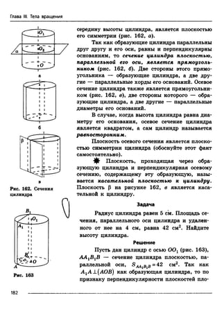 Глава III. Тела вращения
'а
А
♦Оо
" -т ____
I-----
б
Рис. 162. Сечения
цилиндра
А
cJ^+ ~
Рис. 163
середину высоты цилиндра, является плоскостью
его симметрии (рис. 162, а).
Так как образующие цилиндра параллельны
друг другу и его оси, равны и перпендикулярны
основаниям, то сечение цилиндра плоскостью,
параллельной его оси, является прямоуголь­
ником (рис. 162, б). Две стороны этого прямо­
угольника — образующие цилиндра, а две дру­
гие — параллельные хорды его оснований. Осевое
сечение цилиндра также является прямоугольни­
ком (рис. 162, в), две стороны которого — обра­
зующие цилиндра, а две другие — параллельные
диаметры его оснований.
В случае, когда высота цилиндра равна диа­
метру его основания, осевое сечение цилиндра
является квадратом, а сам цилиндр называется
равносторонним.
Плоскость осевого сечения является плоско­
стью симметрии цилиндра (обоснуйте этот факт
самостоятельно).
^ Плоскость, проходящая через обра­
зующую цилиндра и перпендикулярная осевому
сечению, содержащему эту образующую, назы­
вается касательной плоскостью к цилиндру.
Плоскость р на рисунке 162, в является каса­
тельной к цилиндру.
Задача
Радиус цилиндра равен 5 см. Площадь се­
чения, параллельного оси цилиндра и удален­
ного от нее на 4 см, равна 42 см2. Найдите
высоту цилиндра.
Решение
Пусть дан цилиндр с осью ООг (рис. 163),
ААгВгВ сечение цилиндра плоскостью, па-
2
раллельной оси, SAAiBiB=42 см2. Так как
А гА±(АОВ) как образующая цилиндра, то по
признаку перпендикулярности плоскостей пло-
182
 