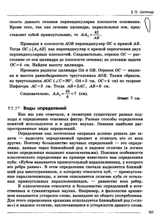 § 12. Цилиндр
скость данного сечения перпендикулярна плоскости основания. I i
Кроме того, так как сечение цилиндра, параллельное оси, пред- 
42
ставляет собой прямоугольник, то А А г = ---- .
АВ
Проведем в плоскости АОВ перпендикуляр ОС к прямой АВ.
Тогда ОС А(А хАВ) как перпендикуляр к прямой пересечения двух
перпендикулярных плоскостей. Следовательно, отрезок ОС — рас­
стояние от оси цилиндра до плоскости сечения; по условию задачи
ОС= 4 см. Найдем высоту цилиндра.
Проведем радиусы цилиндра ОА и ОВ. Отрезок ОС — медиа­
на и высота равнобедренного треугольника АОВ. Таким образом,
из треугольника АОС (ZC = 90°, ОА- 5 см, ОС= 4 см) по теореме
Пифагора АС = 3 см. Тогда АВ = 2АС, АВ = б см.
42
Следовательно, А А 1 = — = 7 (см).
6 Ответ: 7 см.
12.2* Виды определений
Как мы уже отмечали, в геометрии существуют разные под­
ходы к определению основных фигур. Разные способы определения
понятий используются и в других науках. Опишем наиболее рас­
пространенные виды определений.
Определение как логическая операция должно решать две за­
дачи — выделять определяемый предмет и отличать его от всех
других. Поэтому большинство научных определений — это опреде­
ления, данные через ближайший род и видовое отличие (в логике
такие определения называют классическими). Поясним особенности
классического определения на примере известного вам определения
куба: «Кубом называется прямоугольный параллелепипед, у которого
все ребра равны». В этом определении сначала выделяется ближай­
ший род многогранников, к которому относится куб, — прямоуголь­
ные параллелепипеды, а затем описывается отличие куба от осталь­
ных прямоугольных параллелепипедов, — равенство всех ребер.
К классическим относится и большинство определений в есте­
ственных и гуманитарных науках. Например, в филологии архаиз­
мом называется устарелое слово, вышедшее из общего употребления.
Для этого определения архаизма используется ближайший род («сло­
во») и видовое отличие, заключающееся в устарелости данного слова.
183
 