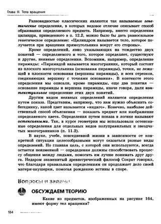 Глава III. Тела вращения
Разновидностью классических являются так называемые гене-
тические определения, в которых видовое отличие описывает способ
образования определяемого предмета. Например, вместо определения
цилиндра, приведенного в п. 12.2, можно было бы дать равносильное
генетическое определение: «Цилиндром называется тело, которое по­
лучается при вращении прямоугольника вокруг его стороны».
Кроме определений, явно указывающих на тождество двух
понятий — определяемого и того, которое определяет, существуют
и другие, неявные определения. Вспомним, например, определение
пирамиды: «Пирамидой называется многогранник, который состоит
из плоского многоугольника (основания пирамиды), точки, не лежа­
щей в плоскости основания (вершины пирамиды), и всех отрезков,
соединяющих вершину с точками основания». В контексте этого
определения мы описали, кроме пирамиды, еще два понятия —
основание пирамиды и вершина пирамиды, иначе говоря, дали кон-
текстуальное определение этих двух понятий.
Другим видом неявных определений являются определения
путем показа. Представим, например, что нам нужно объяснить со­
беседнику, какой цвет называется «индиго». Конечно, наиболее дей­
ственный способ объяснения — показать предмет или изображение
определяемого цвета. Определения путем показа в логике называют
остенсивными. Так, в курсе геометрии мы использовали остенсив-
ные определения для отдельных видов полуправильных и звездча­
тых многогранников (п. 11.2).
В науке, учебе, повседневной жизни в зависимости от кон­
кретной ситуации целесообразными могут оказаться разные виды
определений. Но главная цель, с которой они используются, всегда
остается неизменной — определения должны способствовать процес­
су общения между людьми, помогать им лучше понимать друг дру­
га. Недаром знаменитый древнегреческий философ Сократ говорил,
что благодаря правильным определениям он продолжает дело своей
матери-акушерки, помогая рождению истины в споре.
В о п р о с ы м з а д а ч и
i H ОБСУЖДАЕМ ТЕОРИЮ
Какие из предметов, изображенных на рисунке 164,
имеют форму тел вращения?
184
 