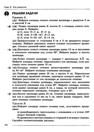 Глава III. Тела вращения
(§) РЕШАЕМ ЗАДАЧИ
Уровень А
535* Найдите площадь осевого сечения цилиндра с радиусом 2 см
и высотой 3 см.
536.* Радиус цилиндра равен R, высота Н , а площадь осевого сече­
ния равна S. Найдите:
а) S, если Д = 4 м, Н = 3 м;
б) Н 9 если S = 36 см2, R = 2 см;
в) Д, если S = 24 см2, Н = 4 см.
537. Прямоугольник со сторонами 8 см и 3 см вращается вокруг
стороны. Найдите диагональ осевого сечения полученного цилин­
дра. Сколько решений имеет задача?
538.Диагональ осевого сечения цилиндра равна 12 см и наклонена
к плоскости основания под углом 60°. Найдите радиус и высоту
цилиндра.
539. Осевое сечение цилиндра — квадрат с диагональю 8>/2 см.
Найдите площадь сечения, параллельного оси цилиндра, если диа­
гональ этого сечения равна 10 см.
540.Площадь осевого сечения равностороннего цилиндра рав­
на 64 см2. Найдите площадь основания цилиндра.
541. Радиус цилиндра равен 10 см, а высота 9 см. Параллельно
оси цилиндра проведено сечение, диагональ которого равна 15 см.
Найдите расстояние от оси цилиндра до плоскости сечения.
542.Диагональ сечения цилиндра, параллельного оси, наклонена
к плоскости основания под углом 30°. Найдите площадь сечения,
если радиус цилиндра равен 6 см, а хорда, по которой плоскость
сечения пересекает основание, стягивает дугу в 60°.
—^ 543.Высота цилиндра равна 24 см. Сечение цилиндра, параллель­
ное оси и удаленное от нее на 5 см, имеет форму квадрата. Най­
дите площадь основания цилиндра.
Уровень Б
544.Найдите площадь осевого сечения тела, полученного враще­
нием:
а) равнобедренного треугольника с основанием а и углом 120°
вокруг боковой стороны;
б) правильного шестиугольника со стороной 4 см вокруг стороны.
Сделайте соответствующие рисунки.
186
 