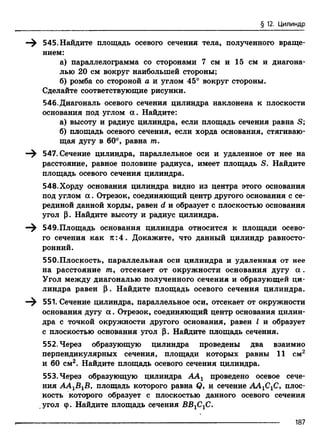 § 12. Цилиндр
545. Найдите площадь осевого сечения тела, полученного враще­
нием:
а) параллелограмма со сторонами 7 см и 15 см и диагона­
лью 20 см вокруг наибольшей стороны;
б) ромба со стороной а и углом 45° вокруг стороны.
Сделайте соответствующие рисунки.
546.Диагональ осевого сечения цилиндра наклонена к плоскости
основания под углом а . Найдите:
а) высоту и радиус цилиндра, если площадь сечения равна S;
б) площадь осевого сечения, если хорда основания, стягиваю­
щая дугу в 60°, равна т.
—^ 547. Сечение цилиндра, параллельное оси и удаленное от нее на
расстояние, равное половине радиуса, имеет площадь S. Найдите
площадь осевого сечения цилиндра.
548.Хорду основания цилиндра видно из центра этого основания
под углом а . Отрезок, соединяющий центр другого основания с се­
рединой данной хорды, равен d и образует с плоскостью основания
угол р. Найдите высоту и радиус цилиндра.
—^ 549.Площадь основания цилиндра относится к площади осево­
го сечения как к :4 . Докажите, что данный цилиндр равносто­
ронний.
550.Плоскость, параллельная оси цилиндра и удаленная от нее
на расстояние т9 отсекает от окружности основания дугу а .
Угол между диагональю полученного сечения и образующей ци­
линдра равен Р. Найдите площадь осевого сечения цилиндра.
—^ 551. Сечение цилиндра, параллельное оси, отсекает от окружности
основания дугу а . Отрезок, соединяющий центр основания цилин­
дра с точкой окружности другого основания, равен I и образует
с плоскостью основания угол р. Найдите площадь сечения.
552. Через образующую цилиндра проведены два взаимно
перпендикулярных сечения, площади которых равны 11 см2
и 60 см2. Найдите площадь осевого сечения цилиндра.
553. Через образующую цилиндра ААг проведено осевое сече­
ния АА1В1В, площадь которого равна Q, и сечение АА1С1С, плос­
кость которого образует с плоскостью данного осевого сечения
угол ф. Найдите площадь сечения ВВ1С1С.
187
 