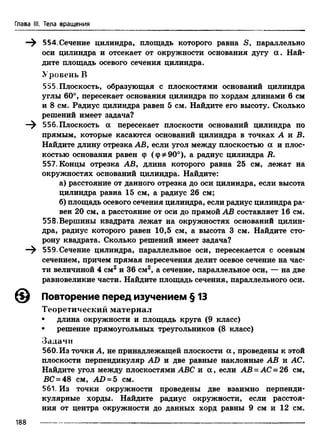 Глава III. Тела вращения
—^ Б54. Сечение цилиндра, площадь которого равна S, параллельно
оси цилиндра и отсекает от окружности основания дугу ос. Най­
дите площадь осевого сечения цилиндра.
Уровень В
555 Плоскость, образующая с плоскостями оснований цилиндра
углы 60°, пересекает основания цилиндра по хордам длинами 6 см
и 8 см. Радиус цилиндра равен 5 см. Найдите его высоту. Сколько
решений имеет задача?
556. Плоскость а пересекает плоскости оснований цилиндра по
прямым, которые касаются оснований цилиндра в точках А и В.
Найдите длину отрезка АВ, если угол между плоскостью а и плос­
костью основания равен ф (ф^90°), а радиус цилиндра В.
557. Концы отрезка АВ, длина которого равна 25 см, лежат на
окружностях оснований цилиндра. Найдите:
а) расстояние от данного отрезка до оси цилиндра, если высота
цилиндра равна 15 см, а радиус 26 см;
б) площадь осевого сечения цилиндра, если радиус цилиндра ра­
вен 20 см, а расстояние от оси до прямой АВ составляет 16 см.
558.Вершины квадрата лежат на окружностях оснований цилин­
дра, радиус которого равен 10,5 см, а высота 3 см. Найдите сто­
рону квадрата. Сколько решений имеет задача?
—^ 559.Сечение цилиндра, параллельное оси, пересекается с осевым
сечением, причем прямая пересечения делит осевое сечение на час­
ти величиной 4 см2 и 36 см2, а сечение, параллельное оси, — на две
равновеликие части. Найдите площадь сечения, параллельного оси.
@ Повторение перед изучением § 13
Теоретический материал
• длина окружности и площадь круга (9 класс)
• решение прямоугольных треугольников (8 класс)
Задачи
560.Из точки А, не принадлежащей плоскости а , проведены к этой
плоскости перпендикуляр AD и две равные наклонные АВ и АС.
Найдите угол между плоскостями ABC и а , если АВ = АС = 26 см,
ВС = 48 см, AD = 5 см.
561. Из точки окружности проведены две взаимно перпенди­
кулярные хорды. Найдите радиус окружности, если расстоя­
ния от центра окружности до данных хорд равны 9 см и 12 см.
188
 