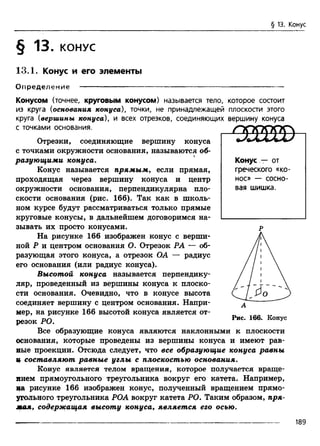 § 13. Конус
§ 13. КОНУС
13.1. Конус и его элементы
О пределение ----------------------------------------------------------------------------
Конусом (точнее, круговым конусом) называется тело, которое состоит
из круга (основания конуса), точки, не принадлежащей плоскости этого
круга (вершины конуса), и всех отрезков, соединяющих вершину конуса
с точками основания.
Отрезки, соединяющие вершину конуса
с точками окружности основания, называются об­
разующими конуса.
Конус называется прямым, если прямая,
проходящая через вершину конуса и центр
окружности основания, перпендикулярна пло­
скости основания (рис. 166). Так как в школь­
ном курсе будут рассматриваться только прямые
круговые конусы, в дальнейшем договоримся на­
зывать их просто конусами.
На рисунке 166 изображен конус с верши­
ной Р и центром основания О. Отрезок РА — об­
разующая этого конуса, а отрезок ОА — радиус
его основания (или радиус конуса).
Высотой конуса называется перпендику­
ляр, проведенный из вершины конуса к плоско­
сти основания. Очевидно, что в конусе высота
соединяет вершину с центром основания. Напри­
мер, на рисунке 166 высотой конуса является от­
резок РО.
Все образующие конуса являются наклонными к плоскости
основания, которые проведены из вершины конуса и имеют рав­
ные проекции. Отсюда следует, что все образующие конуса равны
ц составляют равные углы с плоскостью основания.
Конус является телом вращения, которое получается враще­
нием прямоугольного треугольника вокруг его катета. Например,
на рисунке 166 изображен конус, полученный вращением прямо­
угольного треугольника РОА вокруг катета РО. Таким образом, пря­
мая, содержащая высоту конуса, является его осью.
/тррррр
Конус т- от
греческого «ко-
нос» — сосно­
вая шишка.
р
Рис. 166. Конус
189
 