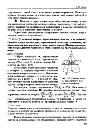 § 13. Конус
треугольник; такой конус называется равносторонним. Плоскость
осевого сечения является плоскостью симметрии конуса (обоснуйте
этот факт самостоятельно).
^ Плоскость, проходящая через образующую конуса и пер­
пендикулярная плоскости осевого сечения, содержащего эту образу­
ющую, называется касательной плоскостью к конусу. Плоскость (3
на рис. 169, б является касательной к конусу.
Отдельного рассмотрения заслуживает сечение конуса, парал­
лельное плоскости основания.
Теорема (о сечении конуса, параллельном плоскости основания)
Сечение конуса плоскостью, параллельной плоскости основания, яв­
ляется кругом, центр которого лежит на оси конуса. Образующая и вы­
сота конуса делятся плоскостью этого сечения на пропорциональные
части.
Доказательство
U Пусть плоскость а , параллельная
плоскости основания конуса, пересекает его
высоту РО в точке Ov а образующую РА —
в точке Аг (рис. 170).
Рассмотрим преобразование гомотетии
с центром Р, которое переводит плоскость
основания конуса в плоскость а . Оно совме­
щает основание конуса с его сечением пло­
скостью а , а точку О — с точкой Ov Зна­
чит, сечение конуса плоскостью а является
кругом, центр которого лежит на оси конуса.
Рассмотрим теперь треугольники РОгАг и РОА. Они гомоте­
тичны, поэтому подобны. Из подобия треугольников следует про-
РАХ РОх РАг РОх m
порциональность их сторон: --- = ----- , тоесть-----—= -----. Так как
РА РО А гА ОхО
РА — произвольная образующая конуса, то плоскость а делит об­
разующую и высоту конуса на пропорциональные части. в
Следствие
Площадь сечения конуса, параллельного плоскости основания, и площадь
основания относятся как квадраты расстояний от вершины конуса до пло­
скостей сечения и основания.
Таким образом, плоскость, параллельная плоскости основания
конуса и пересекающая его образующие, отсекает конус, подобный
Р
Рис. 170. Сечение кону­
са, параллельное пло­
скости основания
191
 