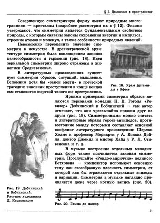 § 2. Движения в пространстве
Совершенную симметричную форму имеют природные много­
гранники — кристаллы (подробнее рассмотрим их в § 12). Физики
утверждают, что симметрия является фундаментальным свойством
природы, с которым связаны законы сохранения энергии и импульса,
строение атомов и молекул, а также особенности природных явлений.
щтщ
Рис. 18. Храм Дртеми-
ды в Эфесе
Невозможно переоценить значение сим­
метрии в искусстве. В древнегреческой архи­
тектуре симметрия была воплощением законов
целесообразности и гармонии (рис. 18). Идеи
зеркальной симметрии широко отражены в жи­
вописи Средневековья.
В литературных произведениях сущест­
вует симметрия образов, ситуаций, мышления.
Вспомним хотя бы «закон мести» в греческой
трагедии: виновник преступления в конце концов
сам становится жертвой такого же преступления.
Яркими примерами симметрии образов яв­
ляются персонажи комедии Н. В. Гоголя «Ре­
визор» Добчинский и Бобчинский — сам автор
отмечает, что они чрезвычайно похожи друг на
друга (рис. 19). Симметричными можно считать
и литературные образы героев-антиподов, проти­
востояние между которыми составляет основной
конфликт литературного произведения: Шерлок
Холмс и профессор Мориарти у А. Конана Дой­
ля, доктор Джекил и мистер Хайд у P. JI. Сти­
венсона и т. д.
В музыке построение отдельных мелодич­
ных форм также подчиняется законам симме­
трии. Прослушайте «Рондо-каприччио» великого
Бетховена — композитор использует основную
тему как своеобразную плоскость симметрии, от
которой как бы отражаются отдельные эпизоды
и вариации. Симметрия в музыке наглядно про­
является даже через нотную запись (рис. 20).
Рис. 19. Добчинский л
и Бобчинский.
Рисунок художника 38
Д. Кардовского ^
Рис. 20. Гамма до мажор
т ч
21
 