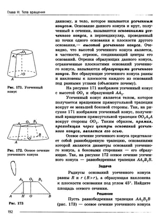 Глава III. Тела вращения
А
Рис. 171. Усеченный
конус
А
Рис. 172. Осевое сечение
усеченного конуса
Р.1 
 !
М
А 1 Ог Вг
А Н О В
Рис. 173
192
данному, и тело, которое называется усеченным
конусом. Основание данного конуса и круг, полу­
ченный в сечении, называются основаниями усе­
ченного конуса, а перпендикуляр, проведенный
из точки одного основания к плоскости другого
основания,— высотой усеченного конуса. Оче­
видно, что высотой усеченного конуса является,
в частности, отрезок, соединяющий центры его
оснований. Отрезки образующих данного конуса,
ограниченные плоскостями оснований усеченно­
го конуса, называются образующими усеченного
конуса. Все образующие усеченного конуса равны
и наклонены к плоскости каждого из оснований
под равными углами (объясните почему).
На рисунке 171 изображен усеченный конус
с высотой ООг и образующей AAV
Усеченный конус является телом, которое
получается вращением прямоугольной трапеции
вокруг ее меньшей боковой стороны. Так, на ри­
сунке 171 изображен усеченный конус, получен­
ный вращением прямоугольной трапеции ООгА ±А
вокруг стороны OOv Таким образом, прямая,
проходящая через центры оснований усечен­
ного конуса, является его осью.
Осевое сечение усеченного конуса представля­
ет собой равнобедренную трапецию, основаниями
которой являются диаметры оснований усеченно­
го конуса, а боковыми сторонами — его образу­
ющие. Так, на рисунке 172 осевое сечение усечен­
ного конуса — равнобедренная трапеция АА^В^В.
Задача
Радиусы оснований усеченного конуса
равны R и г (R > r), а образующая наклонена
к плоскости основания под углом 45°. Найдите
площадь осевого сечения.
Решение
Пусть равнобедренная трапеция АА^В^В
(рис. 173) — осевое сечение усеченного конуса
 